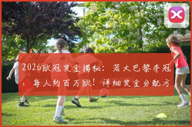 2026欧冠奖金揭秘：若大巴黎夺冠，每人约百万欧！详细奖金分配方案解读