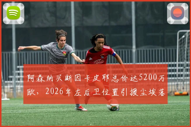 阿森纳买断因卡皮耶总价达5200万欧，2026年左后卫位置引援尘埃落定，租借合同细节解析
