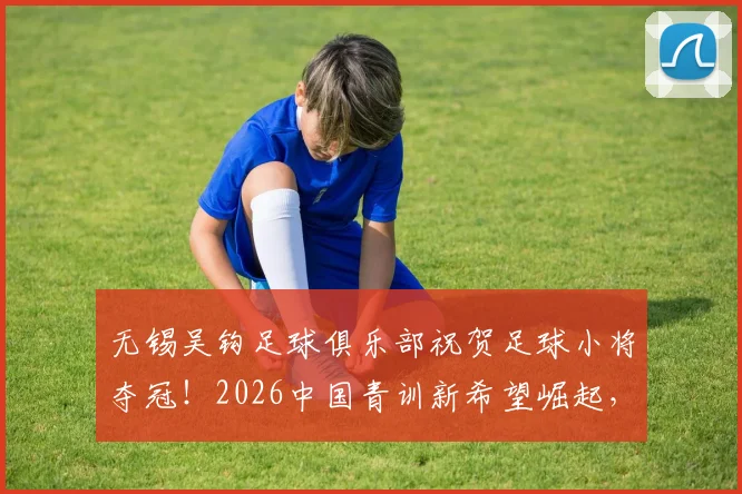 无锡吴钩足球俱乐部祝贺足球小将夺冠！2026中国青训新希望崛起，家长必看的青少年足球培训机遇解析