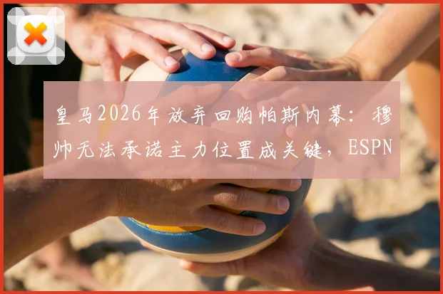 皇马2026年放弃回购帕斯内幕：穆帅无法承诺主力位置成关键，ESPN披露转会谈判破裂细节