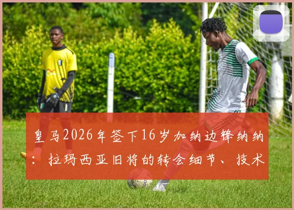 皇马2026年签下16岁加纳边锋纳纳：拉玛西亚旧将的转会细节、技术特点与皇马青训策略解析