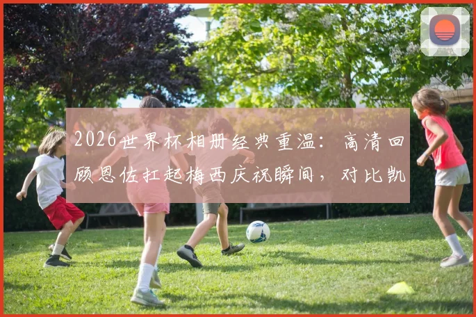 2026世界杯相册经典重温：高清回顾恩佐扛起梅西庆祝瞬间，对比凯恩贝林厄姆落寞神情背后的故事