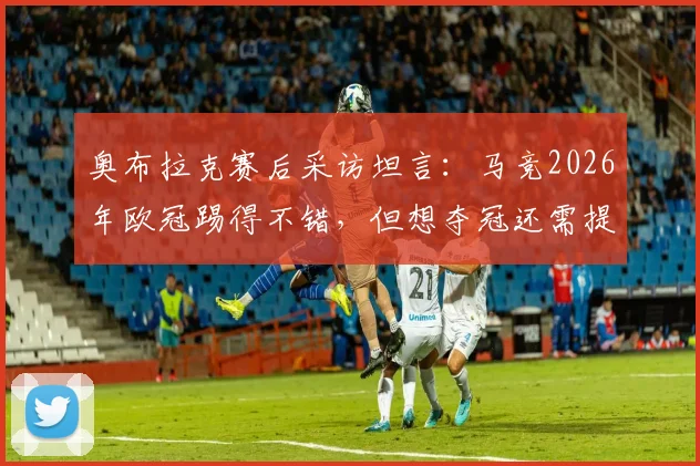 奥布拉克赛后采访坦言：马竞2026年欧冠踢得不错，但想夺冠还需提升什么？