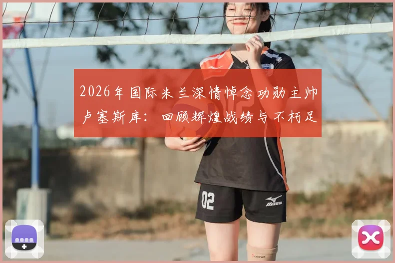 2026年国际米兰深情悼念功勋主帅卢塞斯库：回顾辉煌战绩与不朽足球遗产的5个关键视角