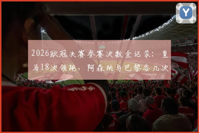 2026欧冠决赛参赛次数全记录：皇马18次领跑，阿森纳与巴黎各几次？