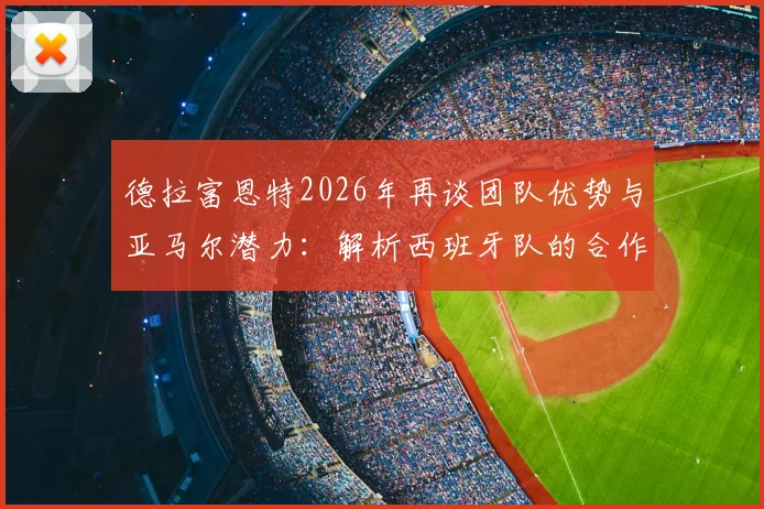 德拉富恩特2026年再谈团队优势与亚马尔潜力：解析西班牙队的合作理念与超新星的成长路径