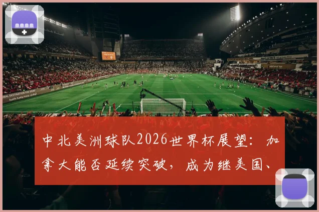 中北美洲球队2026世界杯展望：加拿大能否延续突破，成为继美国、墨西哥后第三支淘汰赛赢球的队伍？历史战绩与未来预测全解析