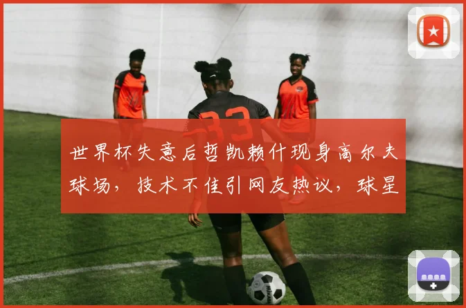 世界杯失意后哲凯赖什现身高尔夫球场,技术不佳引网友热议,球星减压方式成话题