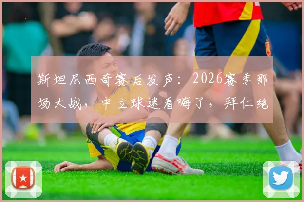 斯坦尼西奇赛后发声：2026赛季那场大战，中立球迷看嗨了，拜仁绝地反击血性十足