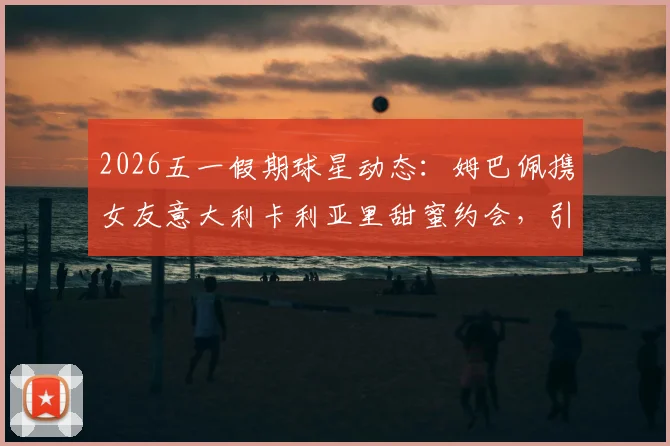 2026五一假期球星动态：姆巴佩携女友意大利卡利亚里甜蜜约会，引发球迷热议