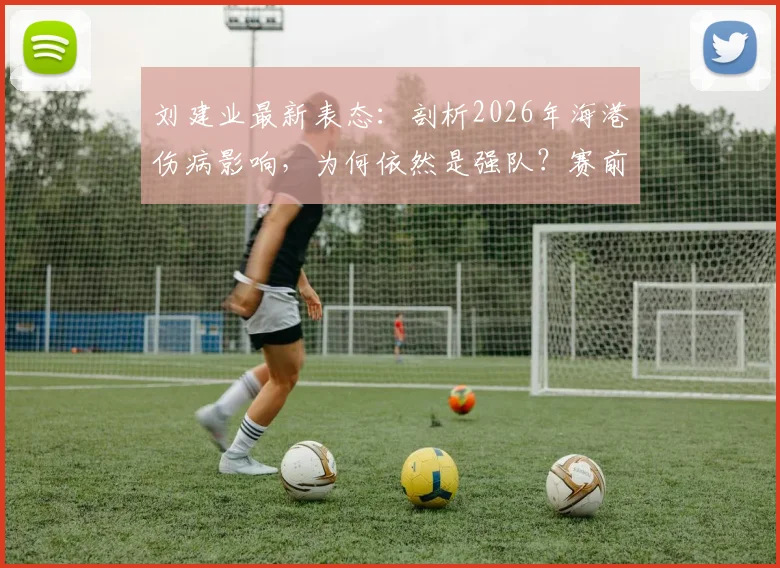 刘建业最新表态：剖析2026年海港伤病影响，为何依然是强队？赛前心态与备战要点解析