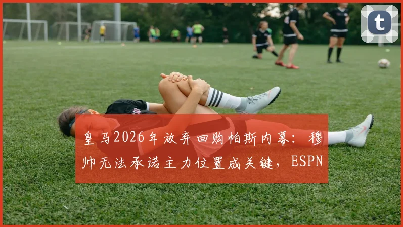 皇马2026年放弃回购帕斯内幕:穆帅无法承诺主力位置成关键,ESPN披露转会谈判破裂细节