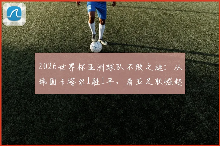 2026世界杯亚洲球队不败之谜：从韩国卡塔尔1胜1平，看亚足联崛起背后的战术与前景