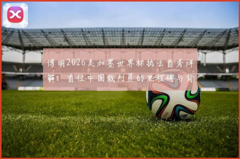 傅明2026美加墨世界杯执法首秀详解：首位中国裁判员的里程碑与背后故事