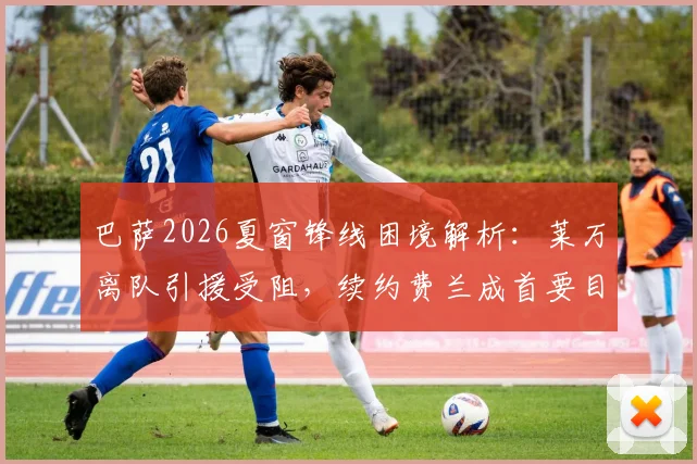 巴萨2026夏窗锋线困境解析：莱万离队引援受阻，续约费兰成首要目标与未来计划