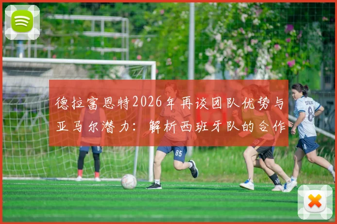 德拉富恩特2026年再谈团队优势与亚马尔潜力：解析西班牙队的合作理念与超新星的成长路径