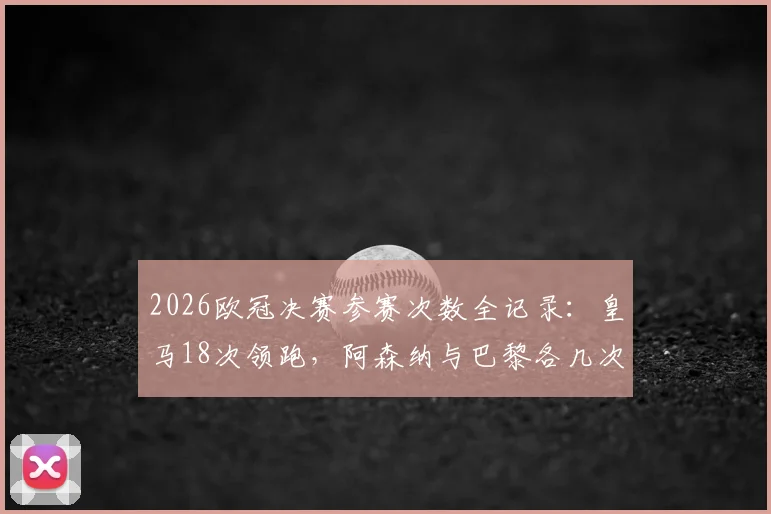 2026欧冠决赛参赛次数全记录：皇马18次领跑，阿森纳与巴黎各几次？