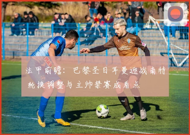 法甲前瞻：巴黎圣日耳曼迎战南特 轮换调整与主帅禁赛成看点